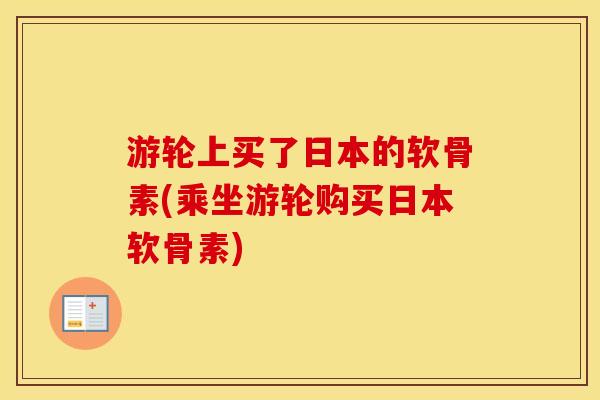 游轮上买了日本的软骨素(乘坐游轮购买日本软骨素) 游轮上买了日本的软骨素(乘坐游轮购买日本软骨素)