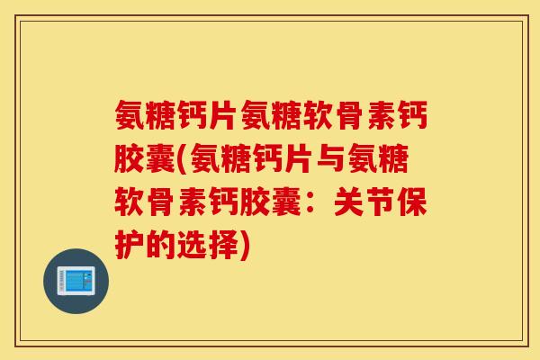 氨糖钙片氨糖软骨素钙胶囊(氨糖钙片与氨糖软骨素钙胶囊:关节保护的选择) 氨糖钙片氨糖软骨素钙胶囊(氨糖钙片与氨糖软骨素钙胶囊:关节保护的选择)