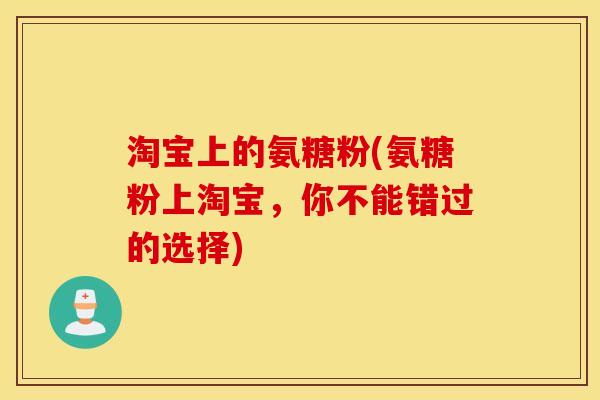 淘宝上的氨糖粉(氨糖粉上淘宝,你不能错过的选择) 淘宝上的氨糖粉(氨糖粉上淘宝,你不能错过的选择)