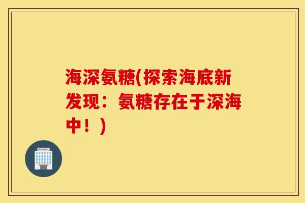 海深氨糖(探索海底新发现:氨糖存在于深海中!) 海深氨糖(探索海底新发现:氨糖存在于深海中!)