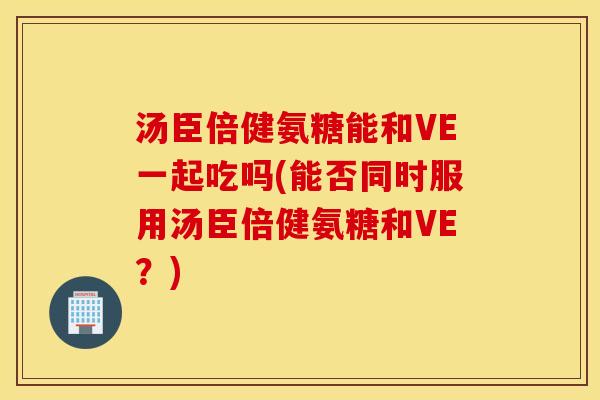 汤臣倍健氨糖能和VE一起吃吗(能否同时服用汤臣倍健氨糖和VE?) 汤臣倍健氨糖能和VE一起吃吗(能否同时服用汤臣倍健氨糖和VE?)