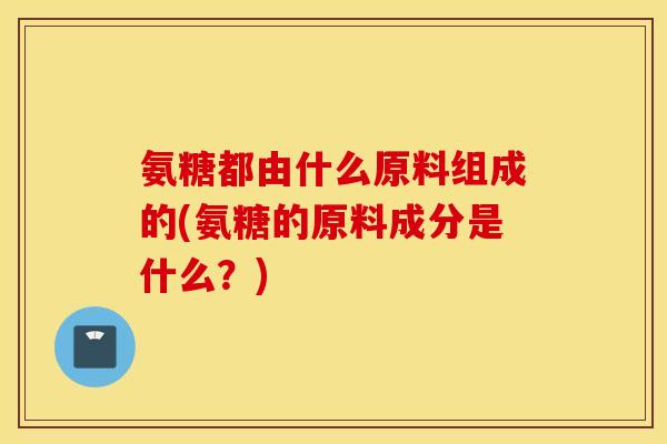 氨糖都由什么原料组成的(氨糖的原料成分是什么?) 氨糖都由什么原料组成的(氨糖的原料成分是什么?)