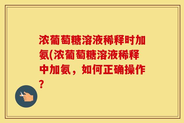 浓葡萄糖溶液稀释时加氨(浓葡萄糖溶液稀释中加氨，如何正确操作？