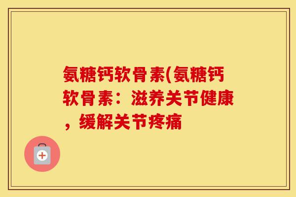 氨糖钙软骨素(氨糖钙软骨素:滋养关节健康,缓解关节 氨糖钙软骨素(氨糖钙软骨素:滋养关节健康,缓解关节