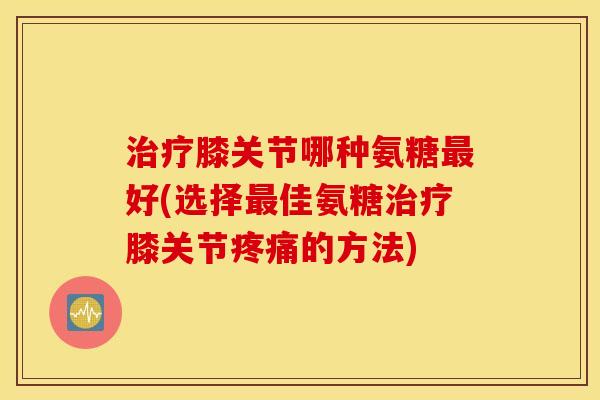 膝关节哪种氨糖好(选择佳氨糖膝关节的方法) 膝关节哪种氨糖好(选择佳氨糖膝关节的方法)