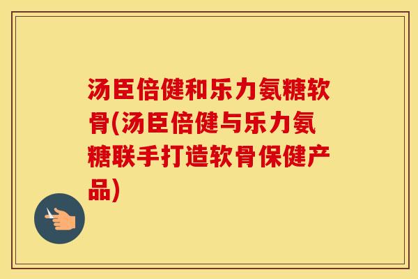 汤臣倍健和乐力氨糖软骨(汤臣倍健与乐力氨糖联手打造软骨保健产品) 汤臣倍健和乐力氨糖软骨(汤臣倍健与乐力氨糖联手打造软骨保健产品)