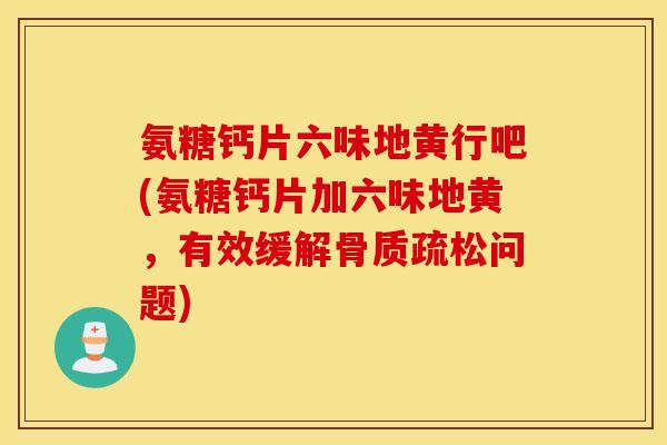 氨糖钙片六味地黄行吧(氨糖钙片加六味地黄，有效缓解问题)
