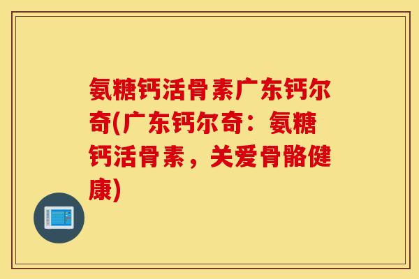 氨糖钙活骨素广东钙尔奇(广东钙尔奇:氨糖钙活骨素,关爱骨骼健康) 氨糖钙活骨素广东钙尔奇(广东钙尔奇:氨糖钙活骨素,关爱骨骼健康)