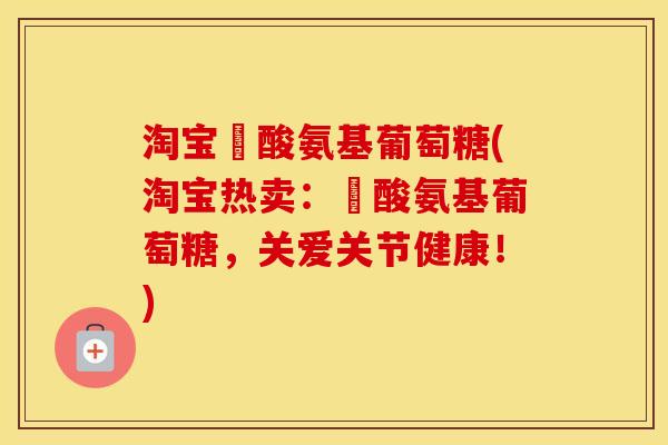 淘宝酼酸氨基葡萄糖(淘宝热卖:酼酸氨基葡萄糖,关爱关节健康!) 淘宝酼酸氨基葡萄糖(淘宝热卖:酼酸氨基葡萄糖,关爱关节健康!)