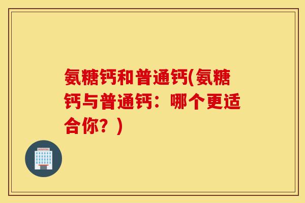 氨糖钙和普通钙(氨糖钙与普通钙:哪个更适合你?) 氨糖钙和普通钙(氨糖钙与普通钙:哪个更适合你?)