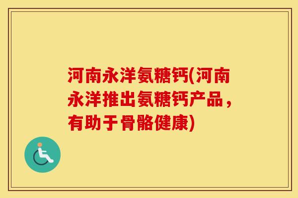 河南永洋氨糖钙(河南永洋推出氨糖钙产品,有助于骨骼健康) 河南永洋氨糖钙(河南永洋推出氨糖钙产品,有助于骨骼健康)