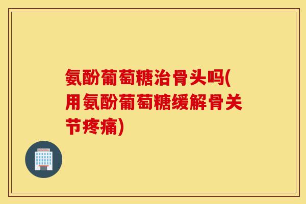 氨酚葡萄糖骨头吗(用氨酚葡萄糖缓解骨关节)