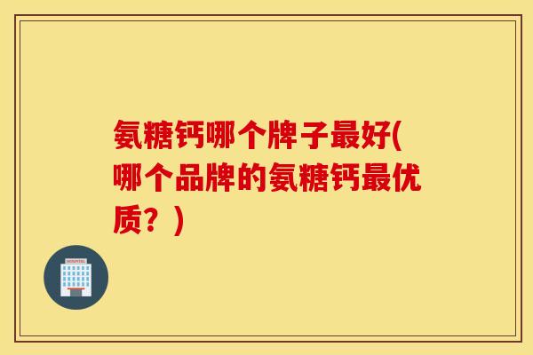 氨糖钙哪个牌子好(哪个品牌的氨糖钙优质?) 氨糖钙哪个牌子好(哪个品牌的氨糖钙优质?)