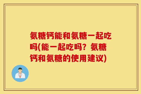 氨糖钙能和氨糖一起吃吗(能一起吃吗?氨糖钙和氨糖的使用建议) 氨糖钙能和氨糖一起吃吗(能一起吃吗?氨糖钙和氨糖的使用建议)