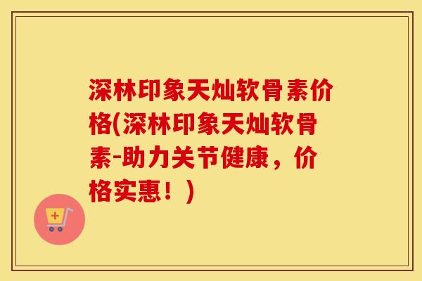 深林印象天灿软骨素价格(深林印象天灿软骨素-助力关节健康,价格实惠!) 深林印象天灿软骨素价格(深林印象天灿软骨素-助力关节健康,价格实惠!)