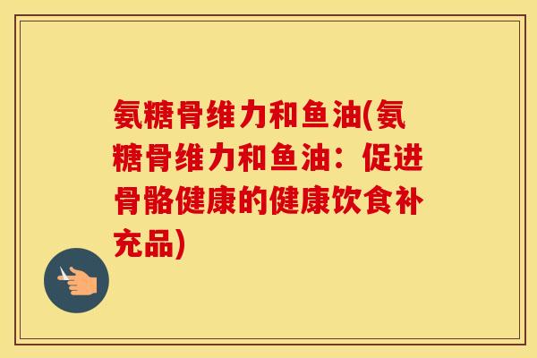 氨糖骨维力和鱼油(氨糖骨维力和鱼油:促进骨骼健康的健康饮食补充品) 氨糖骨维力和鱼油(氨糖骨维力和鱼油:促进骨骼健康的健康饮食补充品)