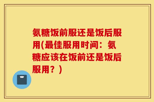 氨糖饭前服还是饭后服用(佳服用时间：氨糖应该在饭前还是饭后服用？)