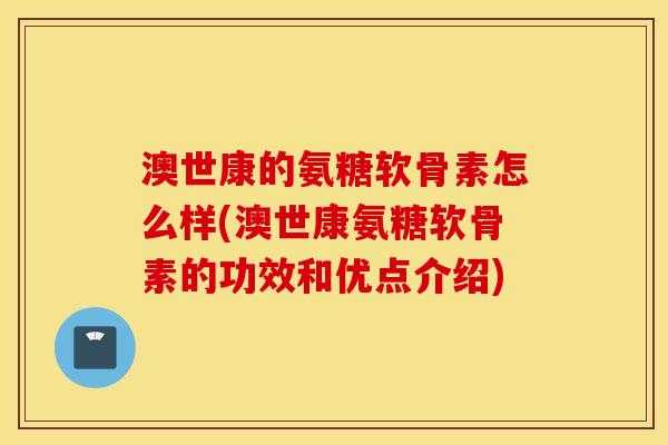 澳世康的氨糖软骨素怎么样(澳世康氨糖软骨素的功效和优点介绍)
