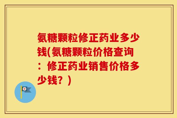 氨糖颗粒修正药业多少钱(氨糖颗粒价格查询：修正药业销售价格多少钱？)