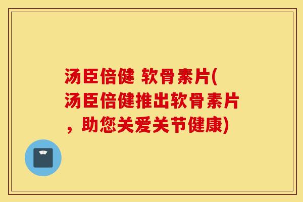 汤臣倍健 软骨素片(汤臣倍健推出软骨素片,助您关爱关节健康) 汤臣倍健 软骨素片(汤臣倍健推出软骨素片,助您关爱关节健康)