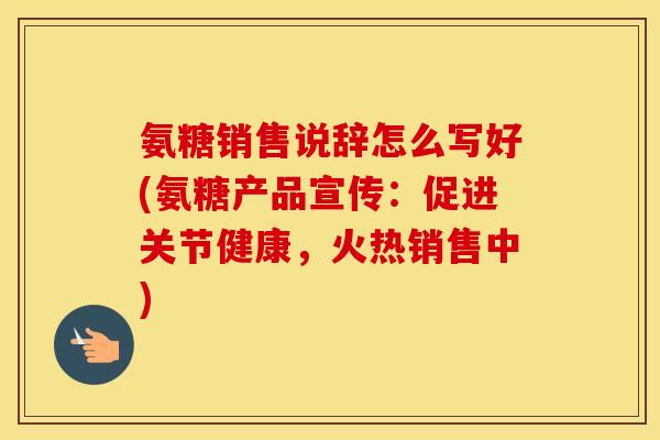 氨糖销售说辞怎么写好(氨糖产品宣传：促进关节健康，火热销售中)