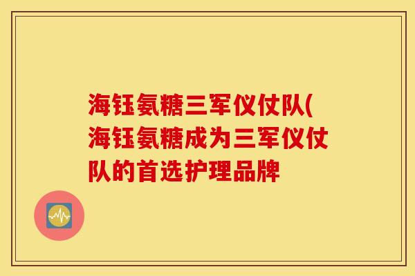 海钰氨糖三军仪仗队(海钰氨糖成为三军仪仗队的首选护理品牌 海钰氨糖三军仪仗队(海钰氨糖成为三军仪仗队的首选护理品牌