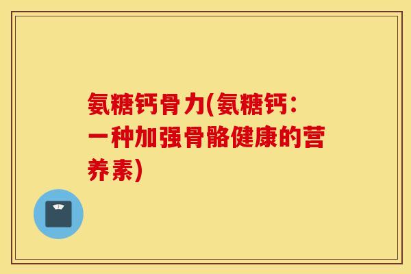 氨糖钙骨力(氨糖钙:一种加强骨骼健康的营养素) 氨糖钙骨力(氨糖钙:一种加强骨骼健康的营养素)