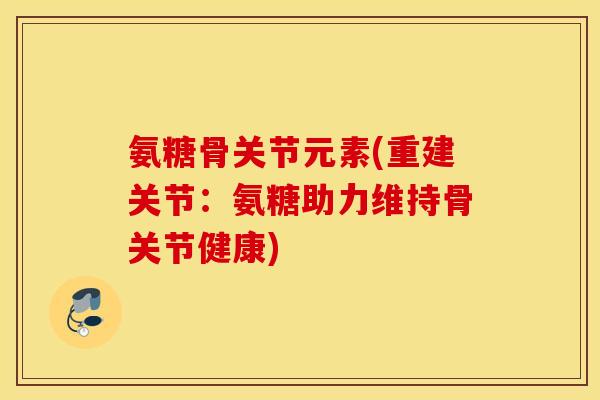 氨糖骨关节元素(重建关节:氨糖助力维持骨关节健康) 氨糖骨关节元素(重建关节:氨糖助力维持骨关节健康)