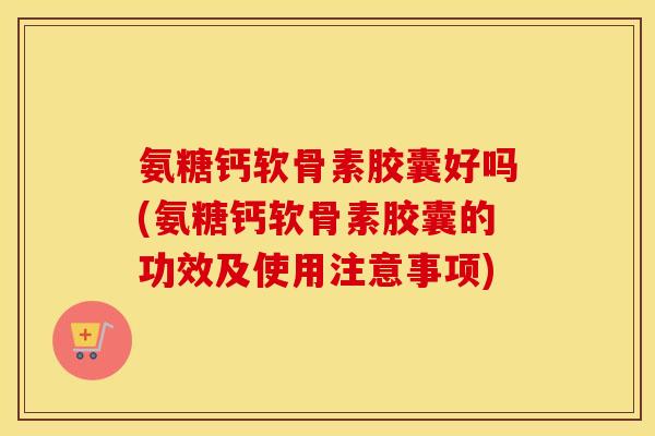 氨糖钙软骨素胶囊好吗(氨糖钙软骨素胶囊的功效及使用注意事项)