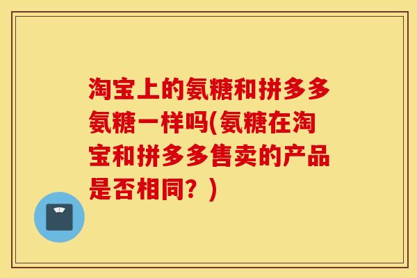 淘宝上的氨糖和拼多多氨糖一样吗(氨糖在淘宝和拼多多售卖的产品是否相同?) 淘宝上的氨糖和拼多多氨糖一样吗(氨糖在淘宝和拼多多售卖的产品是否相同?)