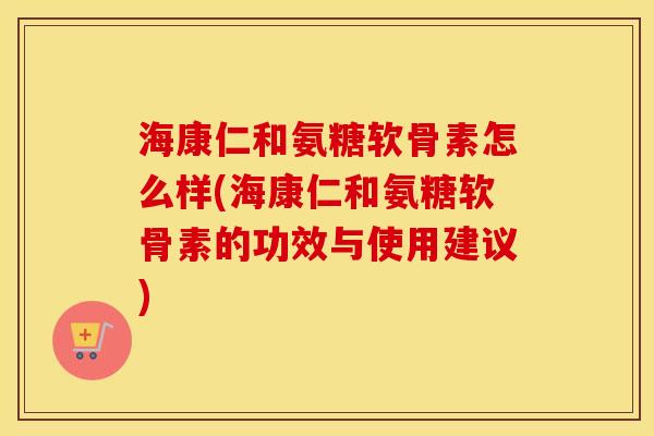海康仁和氨糖软骨素怎么样(海康仁和氨糖软骨素的功效与使用建议)