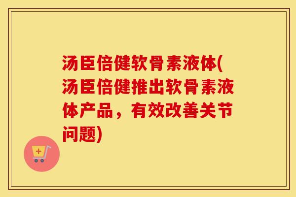 汤臣倍健软骨素液体(汤臣倍健推出软骨素液体产品,有效改善关节问题) 汤臣倍健软骨素液体(汤臣倍健推出软骨素液体产品,有效改善关节问题)
