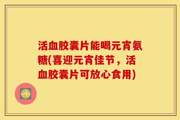 活胶囊片能喝元宵氨糖(喜迎元宵佳节,活胶囊片可放心食用) 活胶囊片能喝元宵氨糖(喜迎元宵佳节,活胶囊片可放心食用)