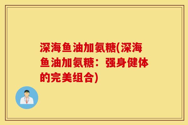 深海鱼油加氨糖(深海鱼油加氨糖：强身健体的完美组合)
