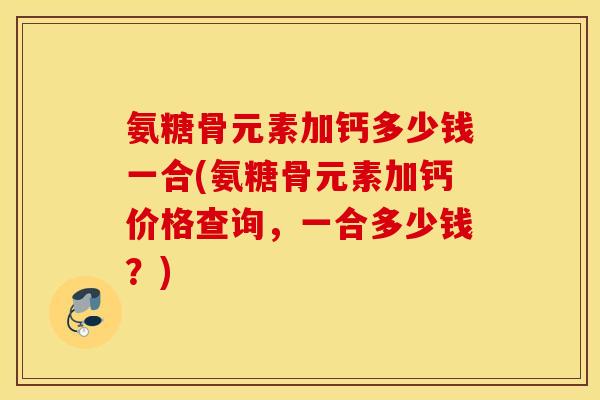 氨糖骨元素加钙多少钱一合(氨糖骨元素加钙价格查询，一合多少钱？)