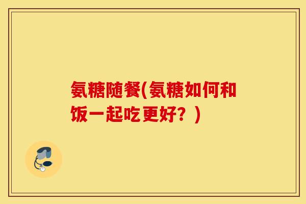 氨糖随餐(氨糖如何和饭一起吃更好?) 氨糖随餐(氨糖如何和饭一起吃更好?)