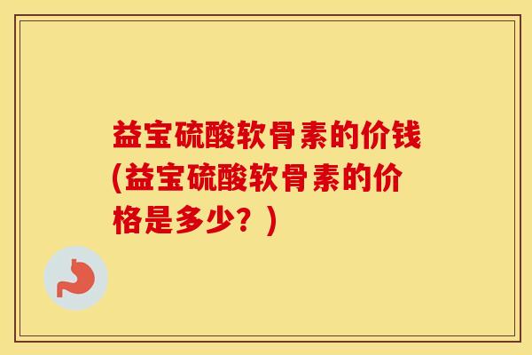 益宝硫酸软骨素的价钱(益宝硫酸软骨素的价格是多少？)