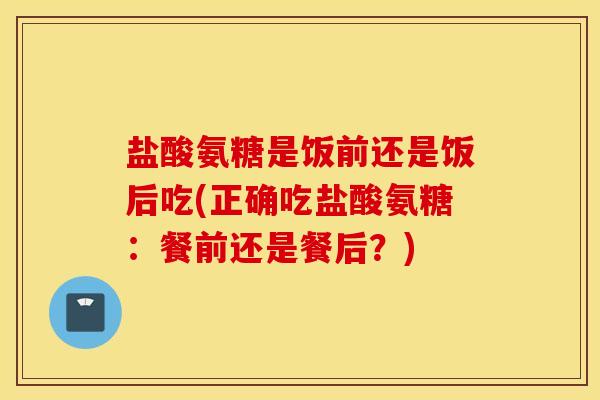 盐酸氨糖是饭前还是饭后吃(正确吃盐酸氨糖:餐前还是餐后?) 盐酸氨糖是饭前还是饭后吃(正确吃盐酸氨糖:餐前还是餐后?)