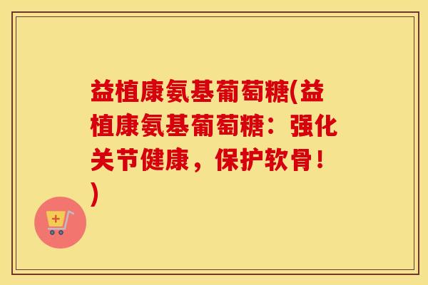 益植康氨基葡萄糖(益植康氨基葡萄糖:强化关节健康,保护软骨!) 益植康氨基葡萄糖(益植康氨基葡萄糖:强化关节健康,保护软骨!)