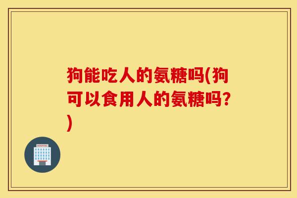 狗能吃人的氨糖吗(狗可以食用人的氨糖吗?) 狗能吃人的氨糖吗(狗可以食用人的氨糖吗?)