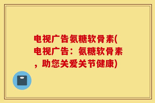 电视广告氨糖软骨素(电视广告:氨糖软骨素,助您关爱关节健康) 电视广告氨糖软骨素(电视广告:氨糖软骨素,助您关爱关节健康)