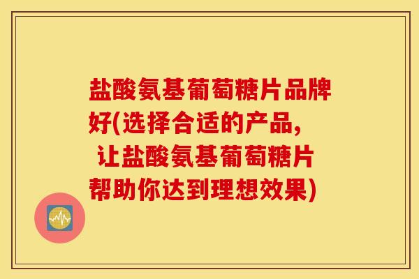 盐酸氨基葡萄糖片品牌好(选择合适的产品, 让盐酸氨基葡萄糖片帮助你达到理想效果)