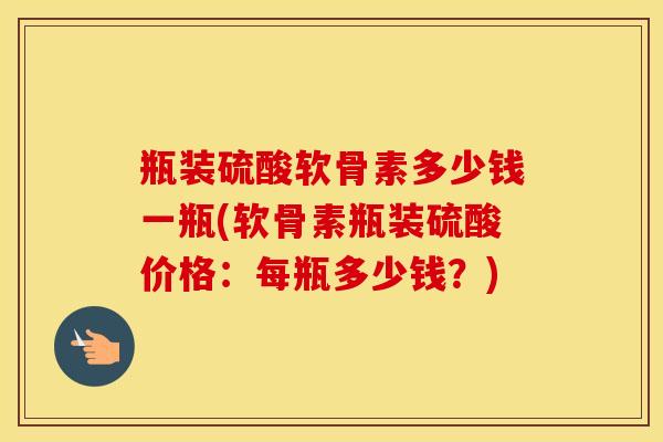 瓶装硫酸软骨素多少钱一瓶(软骨素瓶装硫酸价格:每瓶多少钱?) 瓶装硫酸软骨素多少钱一瓶(软骨素瓶装硫酸价格:每瓶多少钱?)