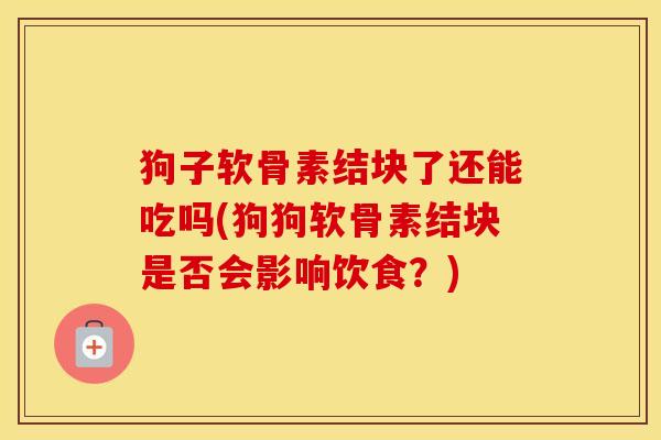 狗子软骨素结块了还能吃吗(狗狗软骨素结块是否会影响饮食?) 狗子软骨素结块了还能吃吗(狗狗软骨素结块是否会影响饮食?)