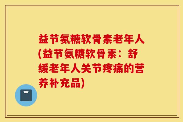 益节氨糖软骨素老年人(益节氨糖软骨素：舒缓老年人关节的营养补充品)