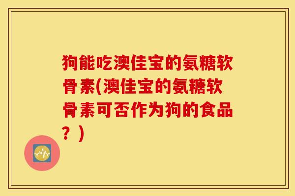 狗能吃澳佳宝的氨糖软骨素(澳佳宝的氨糖软骨素可否作为狗的食品?) 狗能吃澳佳宝的氨糖软骨素(澳佳宝的氨糖软骨素可否作为狗的食品?)