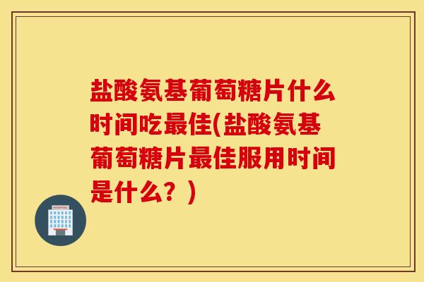 盐酸氨基葡萄糖片什么时间吃佳(盐酸氨基葡萄糖片佳服用时间是什么？)