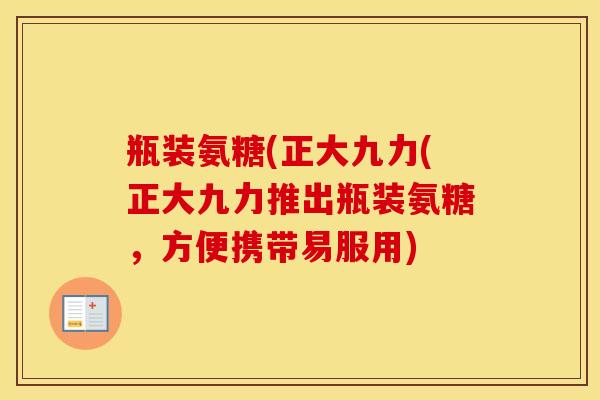 瓶装氨糖(正大九力(正大九力推出瓶装氨糖,方便携带易服用) 瓶装氨糖(正大九力(正大九力推出瓶装氨糖,方便携带易服用)