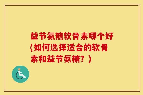 益节氨糖软骨素哪个好(如何选择适合的软骨素和益节氨糖？)
