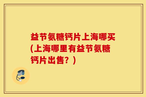 益节氨糖钙片上海哪买(上海哪里有益节氨糖钙片出售？)